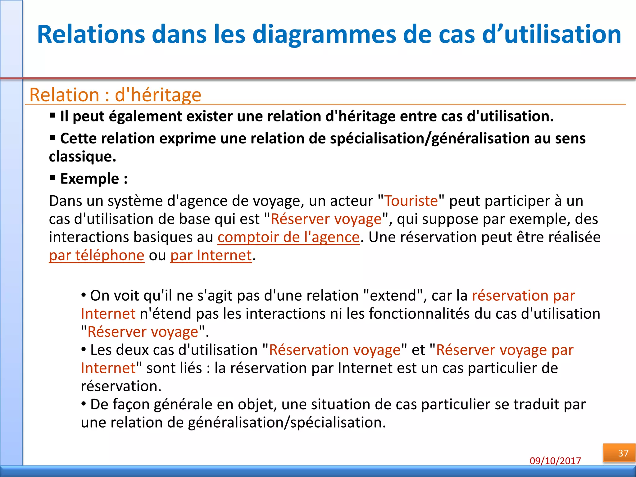 09/10/2017
37
Relations dans les diagrammes de cas d’utilisation
Relation : d'héritage
 Il peut également exister une relation d'héritage entre cas d'utilisation.
 Cette relation exprime une relation de spécialisation/généralisation au sens
classique.
 Exemple :
Dans un système d'agence de voyage, un acteur "Touriste" peut participer à un
cas d'utilisation de base qui est "Réserver voyage", qui suppose par exemple, des
interactions basiques au comptoir de l'agence. Une réservation peut être réalisée
par téléphone ou par Internet.
• On voit qu'il ne s'agit pas d'une relation "extend", car la réservation par
Internet n'étend pas les interactions ni les fonctionnalités du cas d'utilisation
"Réserver voyage".
• Les deux cas d'utilisation "Réservation voyage" et "Réserver voyage par
Internet" sont liés : la réservation par Internet est un cas particulier de
réservation.
• De façon générale en objet, une situation de cas particulier se traduit par
une relation de généralisation/spécialisation.
 