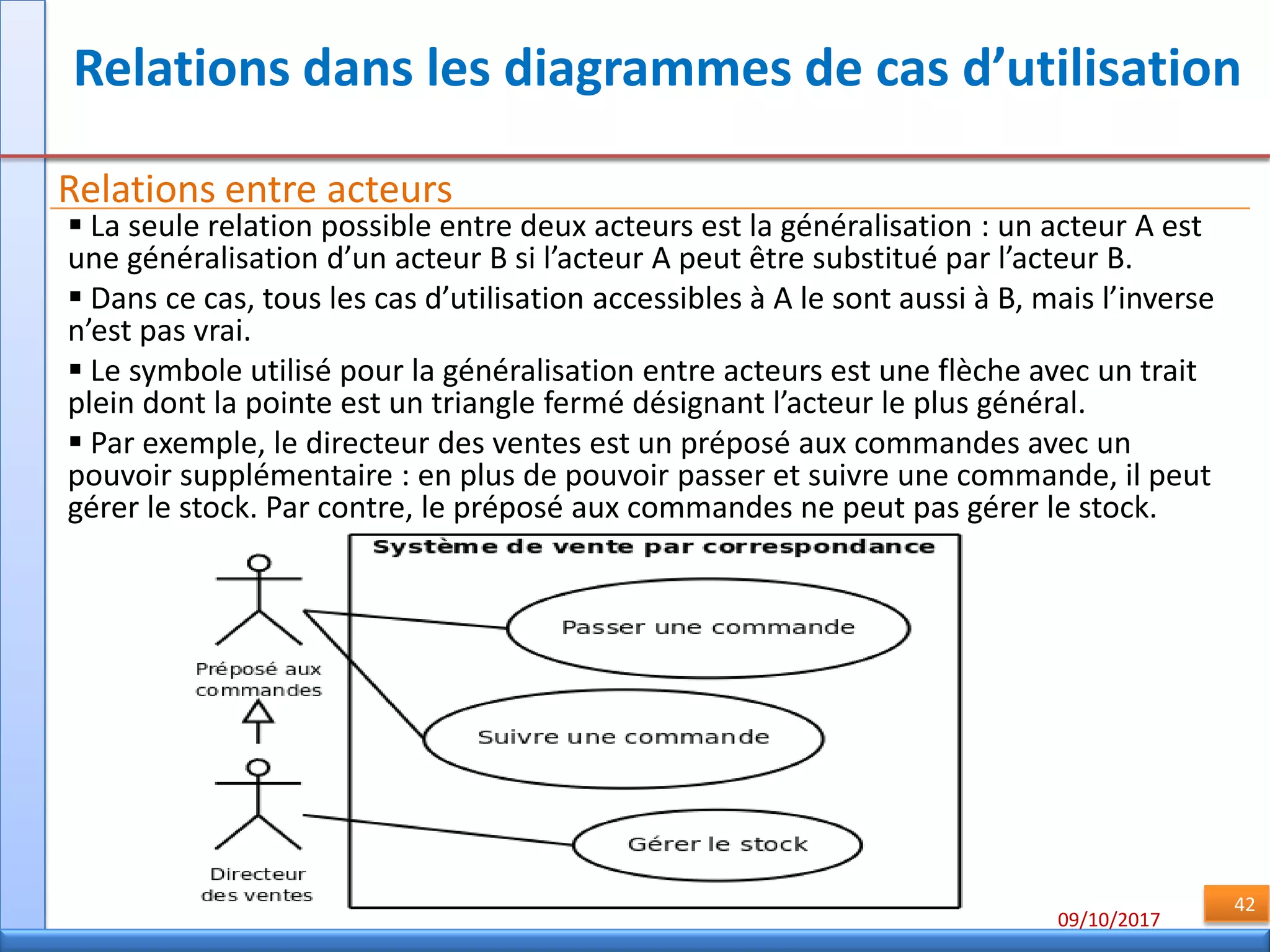 09/10/2017
42
Relations dans les diagrammes de cas d’utilisation
Relations entre acteurs
 La seule relation possible entre deux acteurs est la généralisation : un acteur A est
une généralisation d’un acteur B si l’acteur A peut être substitué par l’acteur B.
 Dans ce cas, tous les cas d’utilisation accessibles à A le sont aussi à B, mais l’inverse
n’est pas vrai.
 Le symbole utilisé pour la généralisation entre acteurs est une flèche avec un trait
plein dont la pointe est un triangle fermé désignant l’acteur le plus général.
 Par exemple, le directeur des ventes est un préposé aux commandes avec un
pouvoir supplémentaire : en plus de pouvoir passer et suivre une commande, il peut
gérer le stock. Par contre, le préposé aux commandes ne peut pas gérer le stock.
 