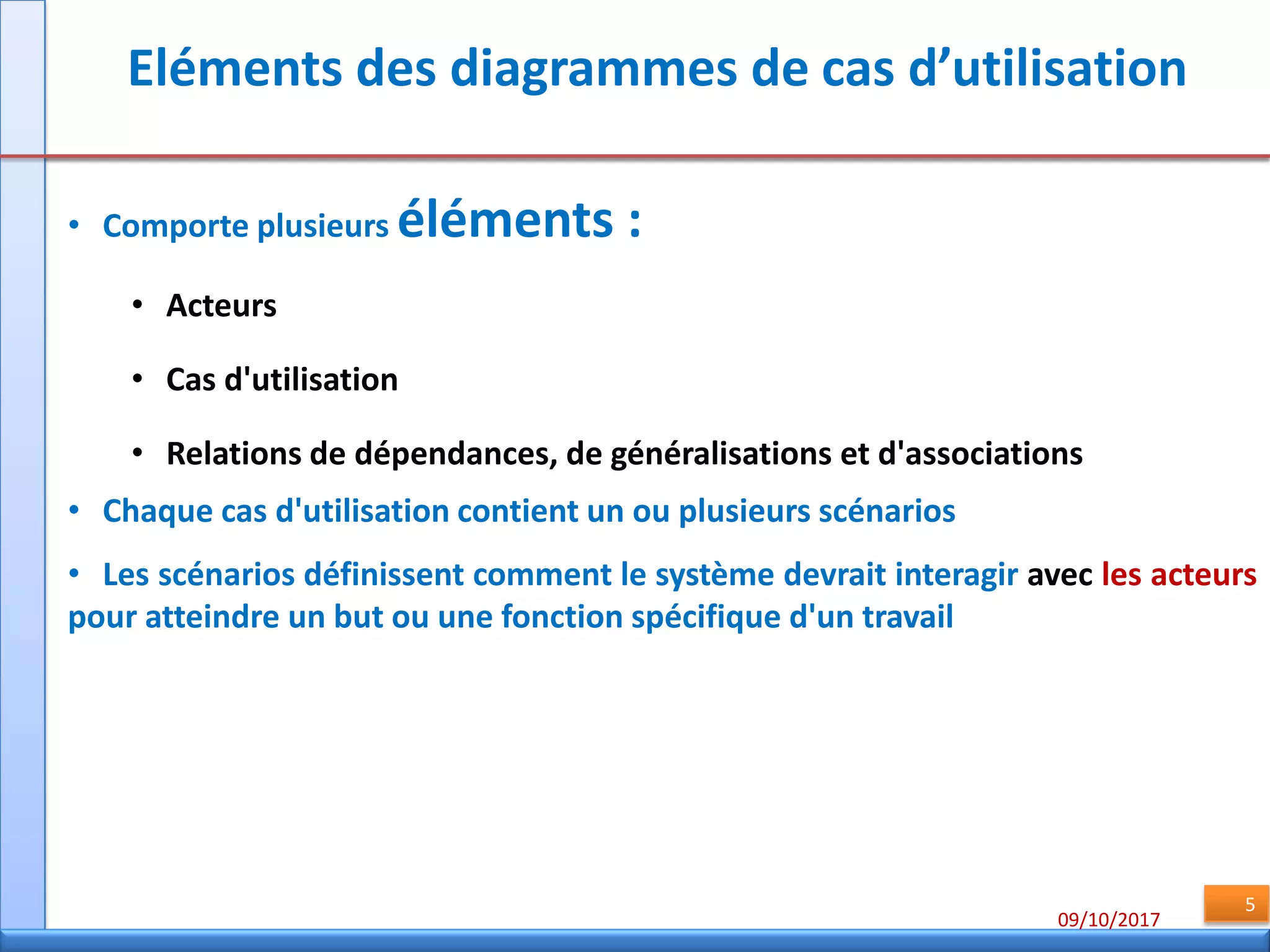 09/10/2017
5
Eléments des diagrammes de cas d’utilisation
• Comporte plusieurs éléments :
• Acteurs
• Cas d'utilisation
• Relations de dépendances, de généralisations et d'associations
• Chaque cas d'utilisation contient un ou plusieurs scénarios
• Les scénarios définissent comment le système devrait interagir avec les acteurs
pour atteindre un but ou une fonction spécifique d'un travail
 