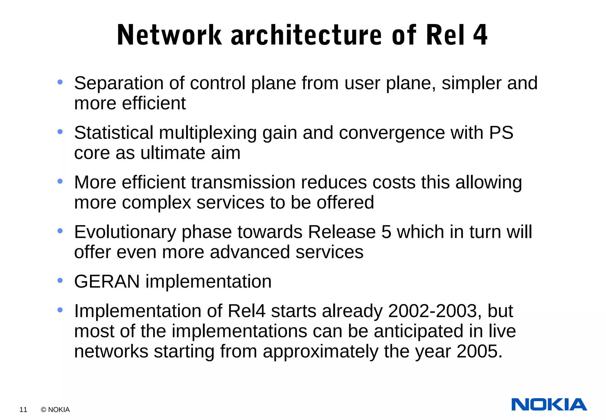 11 © NOKIA
Network architecture of Rel 4
• Separation of control plane from user plane, simpler and
more efficient
• Statistical multiplexing gain and convergence with PS
core as ultimate aim
• More efficient transmission reduces costs this allowing
more complex services to be offered
• Evolutionary phase towards Release 5 which in turn will
offer even more advanced services
• GERAN implementation
• Implementation of Rel4 starts already 2002-2003, but
most of the implementations can be anticipated in live
networks starting from approximately the year 2005.
 