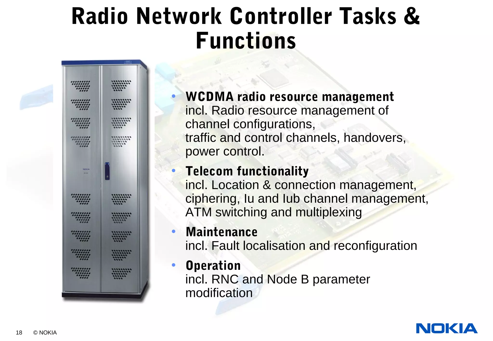 18 © NOKIA
Radio Network Controller Tasks &
Functions
• WCDMA radio resource management
incl. Radio resource management of
channel configurations,
traffic and control channels, handovers,
power control.
• Telecom functionality
incl. Location & connection management,
ciphering, Iu and Iub channel management,
ATM switching and multiplexing
• Maintenance
incl. Fault localisation and reconfiguration
• Operation
incl. RNC and Node B parameter
modification
 