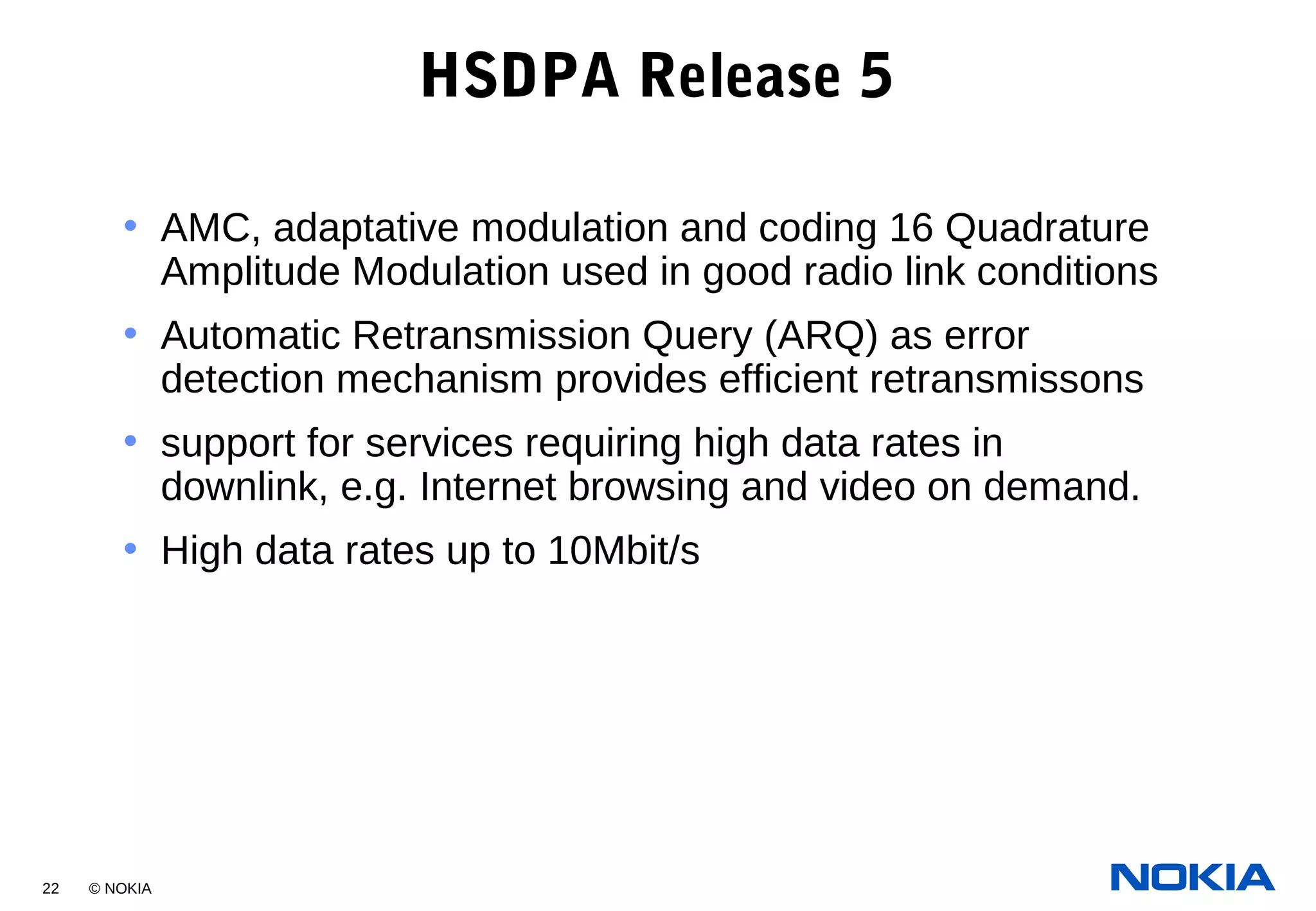 22 © NOKIA
HSDPA Release 5
• AMC, adaptative modulation and coding 16 Quadrature
Amplitude Modulation used in good radio link conditions
• Automatic Retransmission Query (ARQ) as error
detection mechanism provides efficient retransmissons
• support for services requiring high data rates in
downlink, e.g. Internet browsing and video on demand.
• High data rates up to 10Mbit/s
 