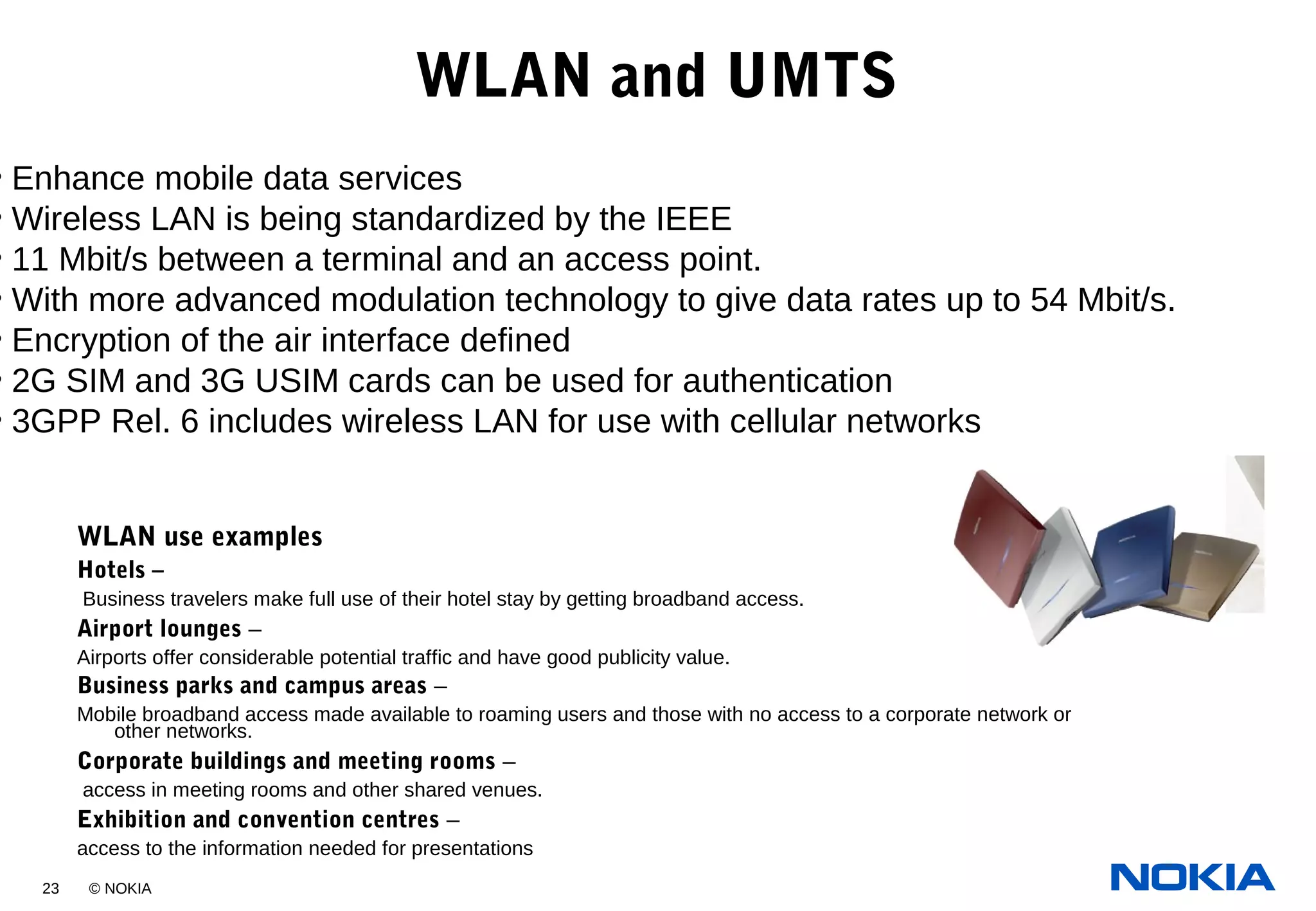 23 © NOKIA
WLAN and UMTS
WLAN use examples
Hotels –
Business travelers make full use of their hotel stay by getting broadband access.
Airport lounges –
Airports offer considerable potential traffic and have good publicity value.
Business parks and campus areas –
Mobile broadband access made available to roaming users and those with no access to a corporate network or
other networks.
Corporate buildings and meeting rooms –
access in meeting rooms and other shared venues.
Exhibition and convention centres –
access to the information needed for presentations
• Enhance mobile data services
• Wireless LAN is being standardized by the IEEE
• 11 Mbit/s between a terminal and an access point.
• With more advanced modulation technology to give data rates up to 54 Mbit/s.
• Encryption of the air interface defined
• 2G SIM and 3G USIM cards can be used for authentication
• 3GPP Rel. 6 includes wireless LAN for use with cellular networks
 
