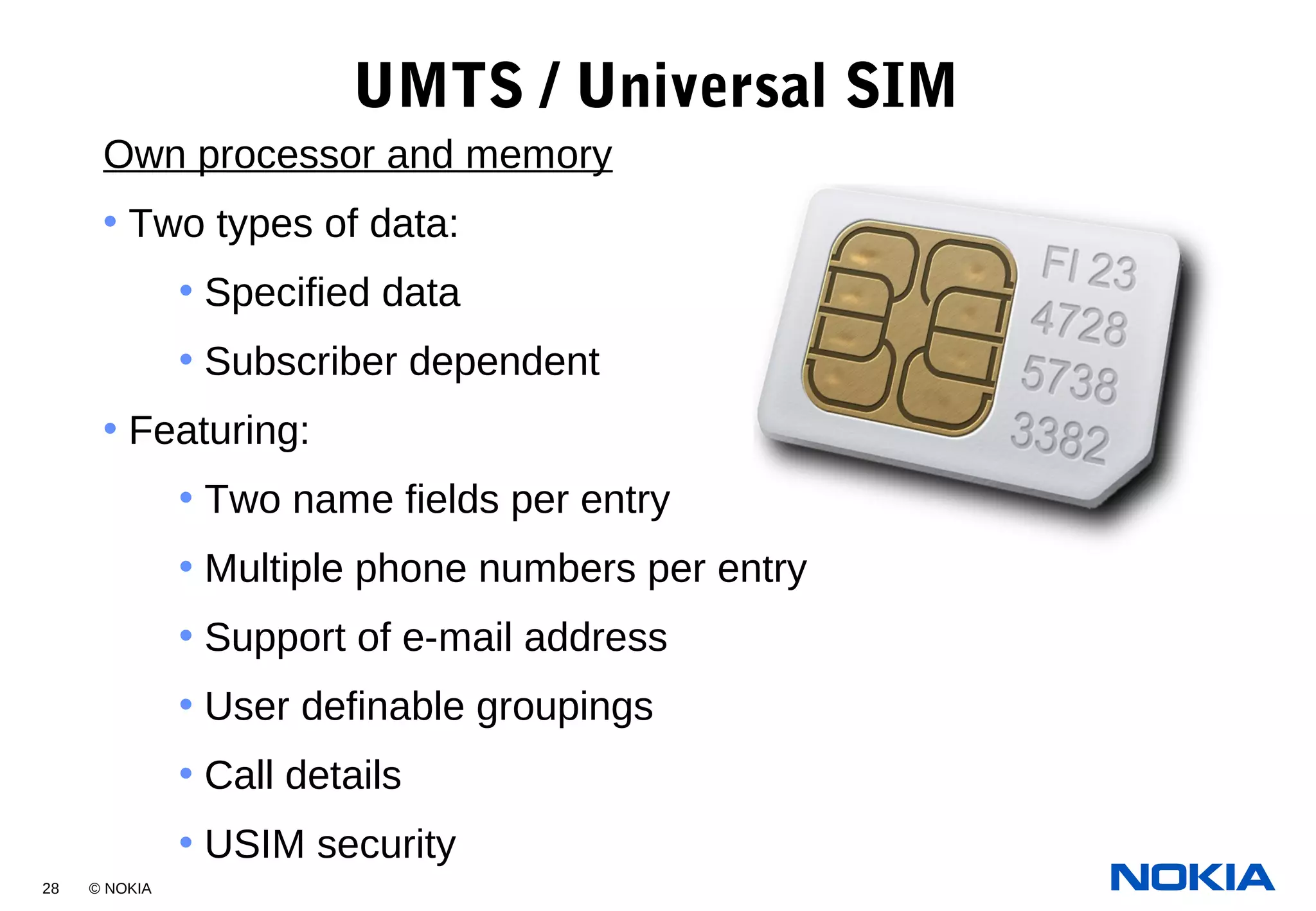 28 © NOKIA
UMTS / Universal SIM
Own processor and memory
• Two types of data:
• Specified data
• Subscriber dependent
• Featuring:
• Two name fields per entry
• Multiple phone numbers per entry
• Support of e-mail address
• User definable groupings
• Call details
• USIM security
 