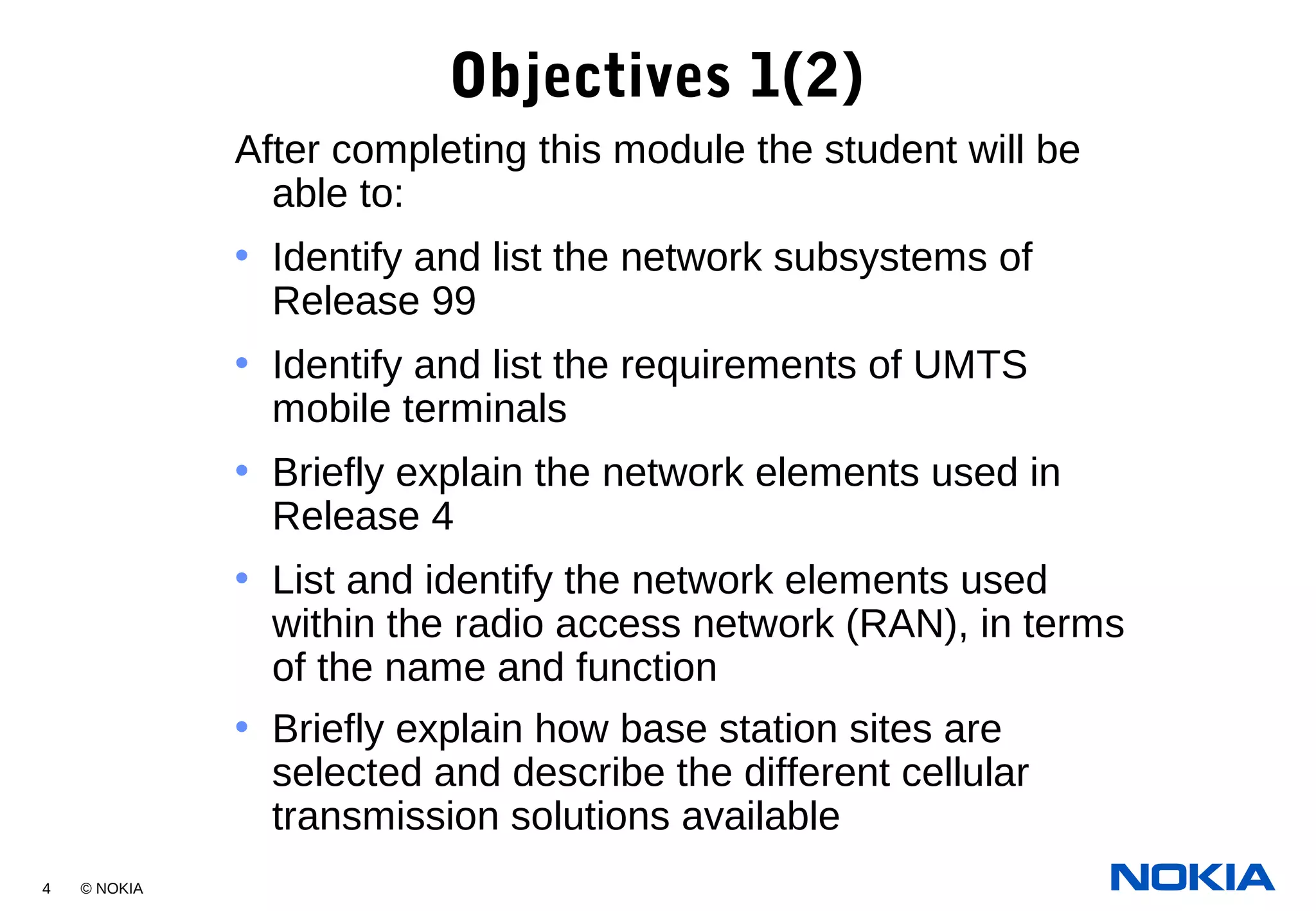 4 © NOKIA
Objectives 1(2)
After completing this module the student will be
able to:
• Identify and list the network subsystems of
Release 99
• Identify and list the requirements of UMTS
mobile terminals
• Briefly explain the network elements used in
Release 4
• List and identify the network elements used
within the radio access network (RAN), in terms
of the name and function
• Briefly explain how base station sites are
selected and describe the different cellular
transmission solutions available
 
