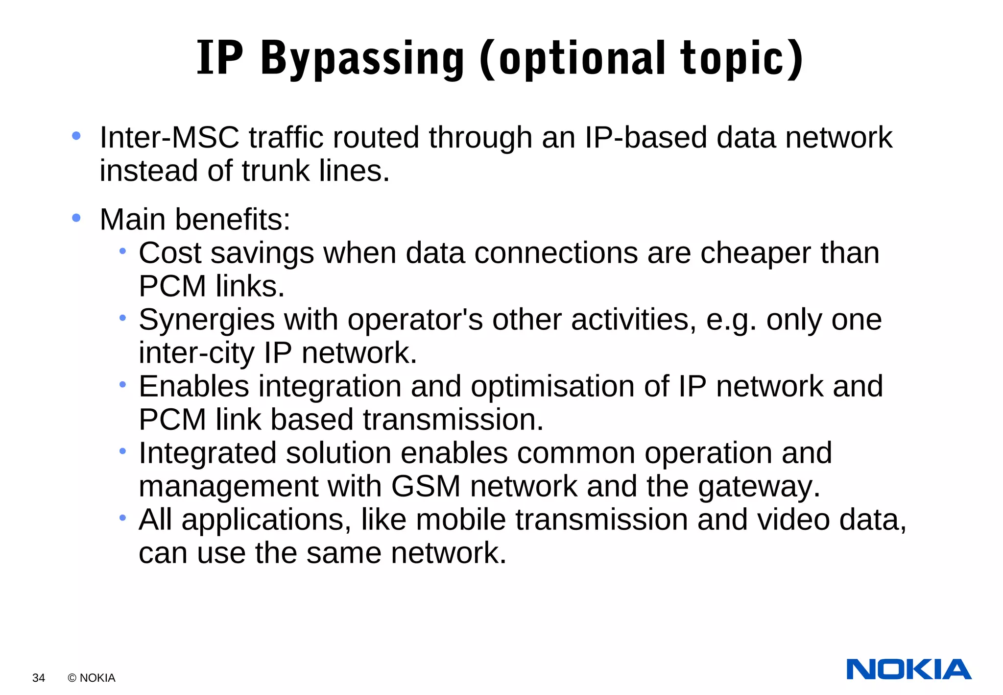 34 © NOKIA
IP Bypassing (optional topic)
• Inter-MSC traffic routed through an IP-based data network
instead of trunk lines.
• Main benefits:
• Cost savings when data connections are cheaper than
PCM links.
• Synergies with operator's other activities, e.g. only one
inter-city IP network.
• Enables integration and optimisation of IP network and
PCM link based transmission.
• Integrated solution enables common operation and
management with GSM network and the gateway.
• All applications, like mobile transmission and video data,
can use the same network.
 