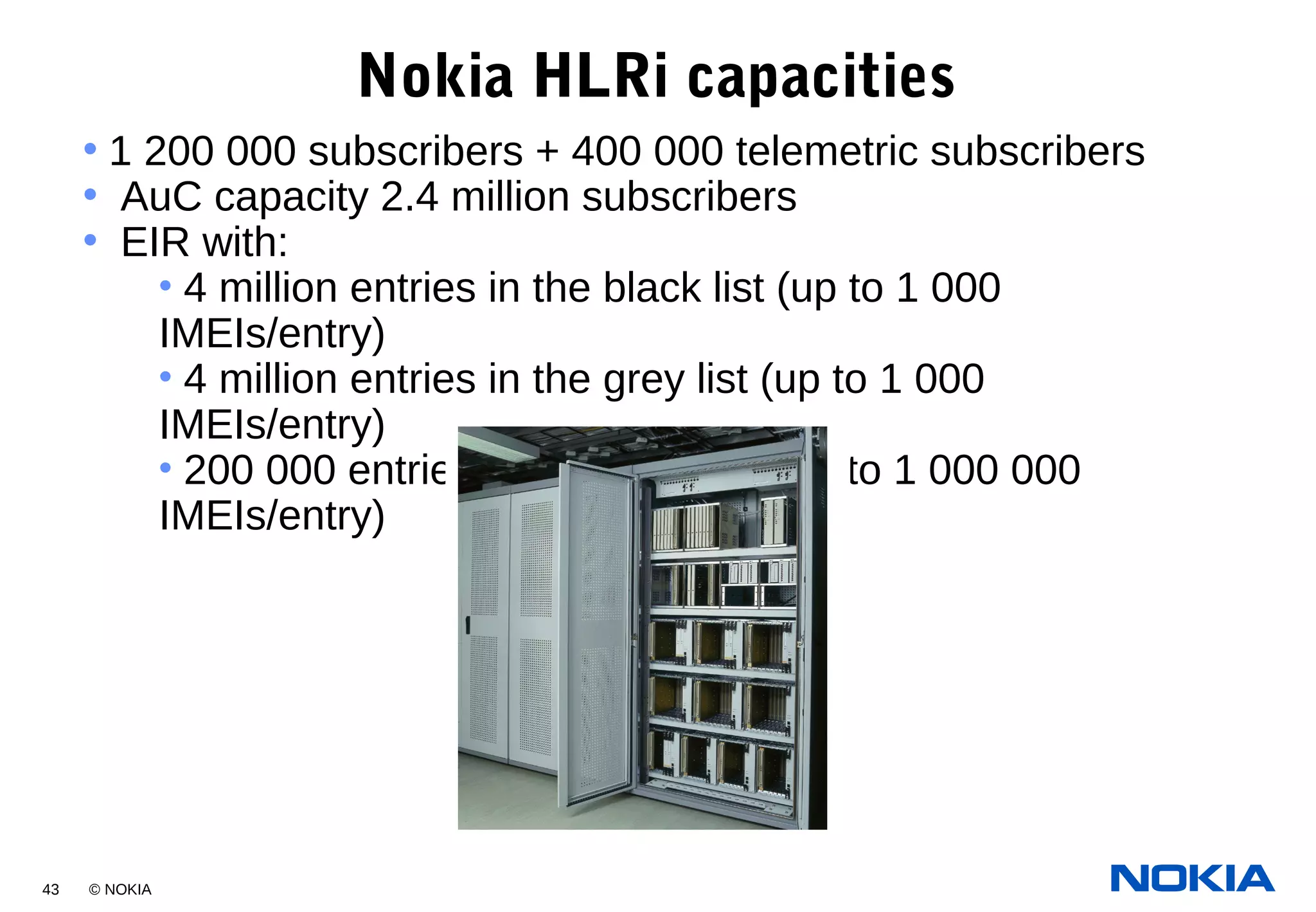 43 © NOKIA
Nokia HLRi capacities
• 1 200 000 subscribers + 400 000 telemetric subscribers
• AuC capacity 2.4 million subscribers
• EIR with:
• 4 million entries in the black list (up to 1 000
IMEIs/entry)
• 4 million entries in the grey list (up to 1 000
IMEIs/entry)
• 200 000 entries in the white list (up to 1 000 000
IMEIs/entry)
 