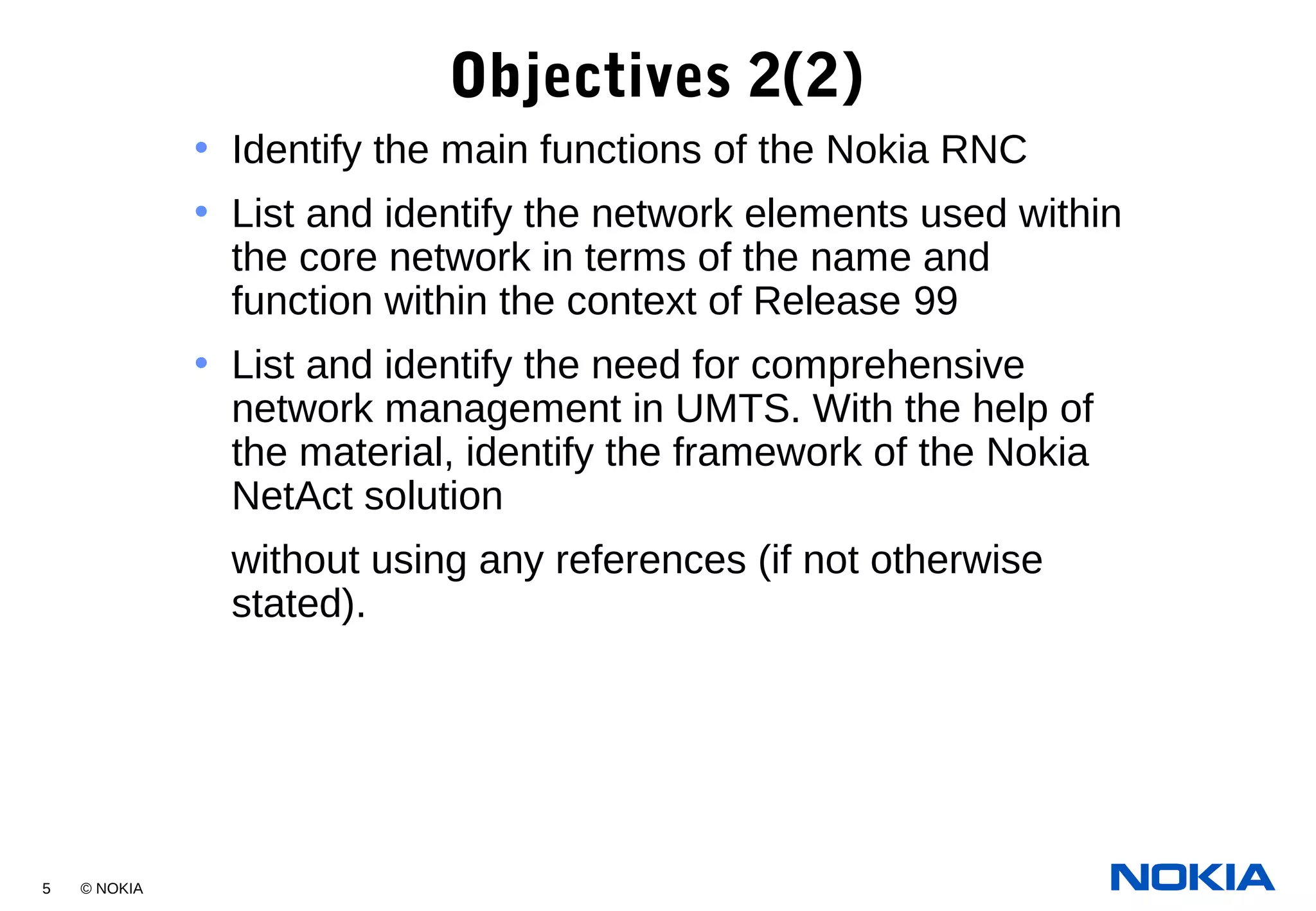 5 © NOKIA
Objectives 2(2)
• Identify the main functions of the Nokia RNC
• List and identify the network elements used within
the core network in terms of the name and
function within the context of Release 99
• List and identify the need for comprehensive
network management in UMTS. With the help of
the material, identify the framework of the Nokia
NetAct solution
without using any references (if not otherwise
stated).
 
