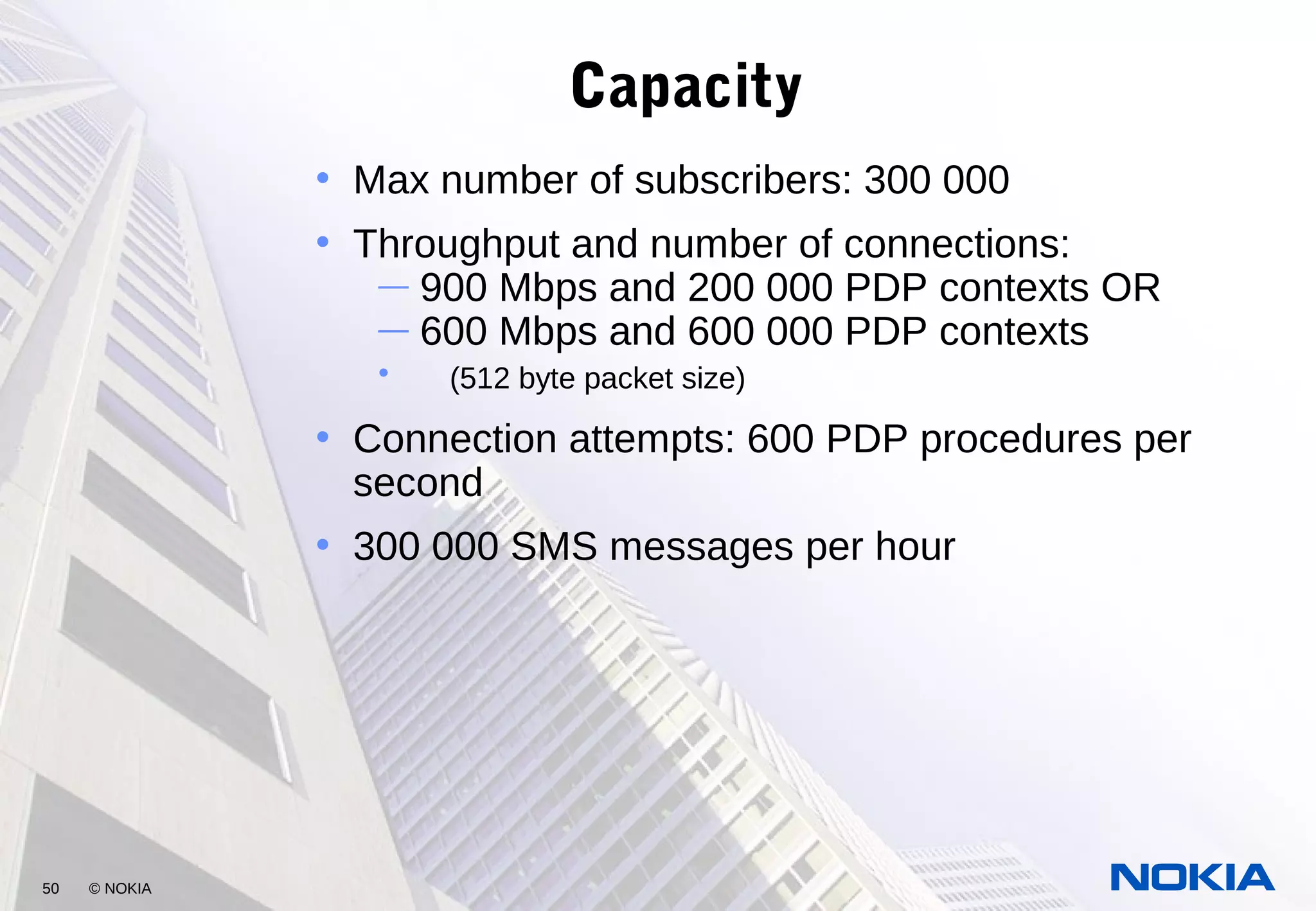 50 © NOKIA
Capacity
• Max number of subscribers: 300 000
• Throughput and number of connections:
— 900 Mbps and 200 000 PDP contexts OR
— 600 Mbps and 600 000 PDP contexts
• (512 byte packet size)
• Connection attempts: 600 PDP procedures per
second
• 300 000 SMS messages per hour
 