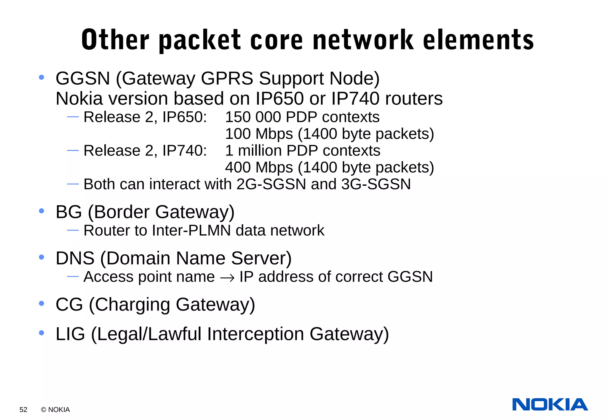 52 © NOKIA
Other packet core network elements
• GGSN (Gateway GPRS Support Node)
Nokia version based on IP650 or IP740 routers
— Release 2, IP650: 150 000 PDP contexts
100 Mbps (1400 byte packets)
— Release 2, IP740: 1 million PDP contexts
400 Mbps (1400 byte packets)
— Both can interact with 2G-SGSN and 3G-SGSN
• BG (Border Gateway)
— Router to Inter-PLMN data network
• DNS (Domain Name Server)
— Access point name → IP address of correct GGSN
• CG (Charging Gateway)
• LIG (Legal/Lawful Interception Gateway)
 