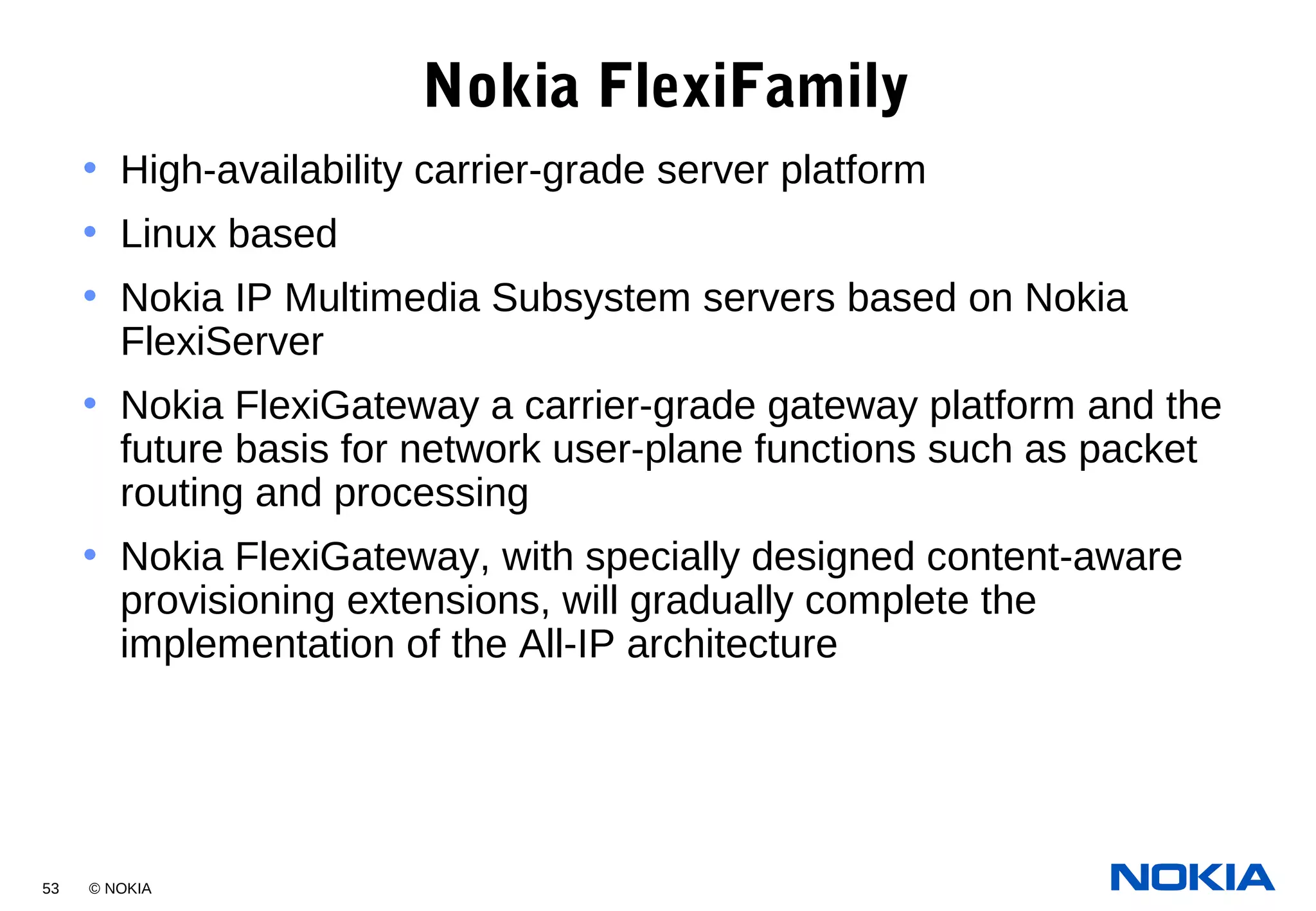 53 © NOKIA
Nokia FlexiFamily
• High-availability carrier-grade server platform
• Linux based
• Nokia IP Multimedia Subsystem servers based on Nokia
FlexiServer
• Nokia FlexiGateway a carrier-grade gateway platform and the
future basis for network user-plane functions such as packet
routing and processing
• Nokia FlexiGateway, with specially designed content-aware
provisioning extensions, will gradually complete the
implementation of the All-IP architecture
 