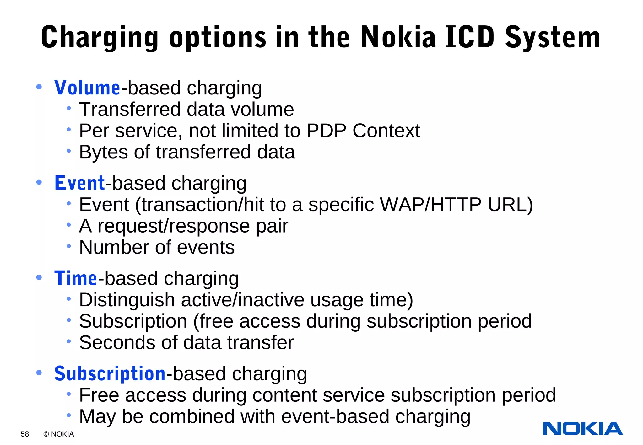 58 © NOKIA
Charging options in the Nokia ICD System
• Volume-based charging
• Transferred data volume
• Per service, not limited to PDP Context
• Bytes of transferred data
• Event-based charging
• Event (transaction/hit to a specific WAP/HTTP URL)
• A request/response pair
• Number of events
• Time-based charging
• Distinguish active/inactive usage time)
• Subscription (free access during subscription period
• Seconds of data transfer
• Subscription-based charging
• Free access during content service subscription period
• May be combined with event-based charging
 