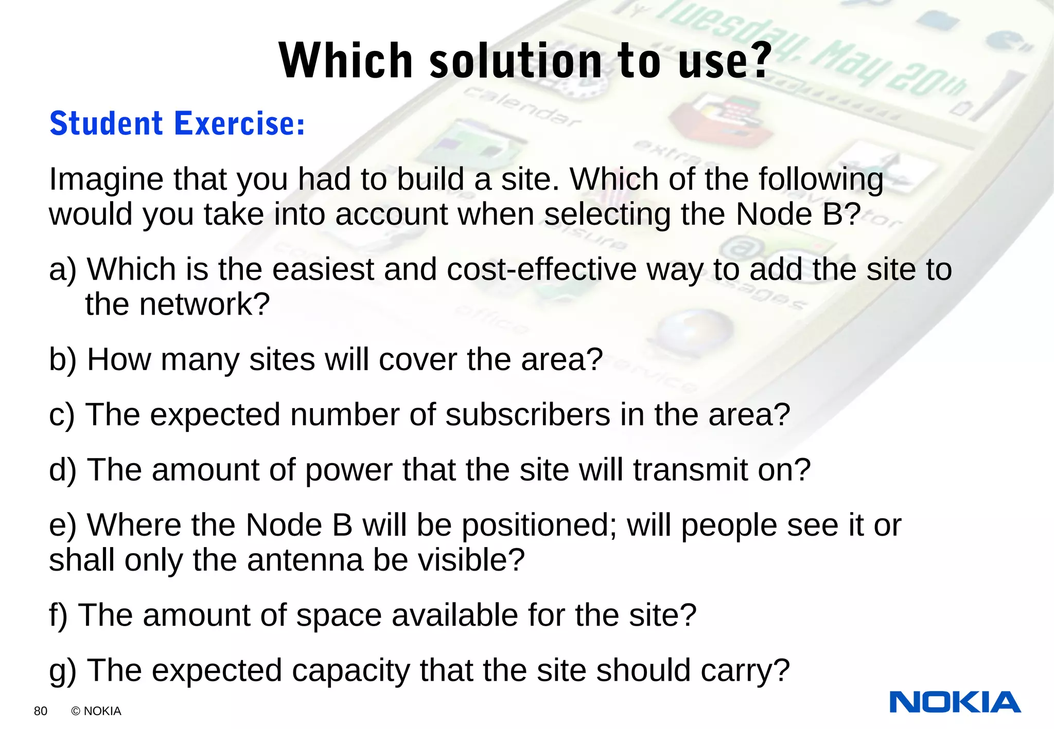 80 © NOKIA
Which solution to use?
Student Exercise:
Imagine that you had to build a site. Which of the following
would you take into account when selecting the Node B?
a) Which is the easiest and cost-effective way to add the site to
the network?
b) How many sites will cover the area?
c) The expected number of subscribers in the area?
d) The amount of power that the site will transmit on?
e) Where the Node B will be positioned; will people see it or
shall only the antenna be visible?
f) The amount of space available for the site?
g) The expected capacity that the site should carry?
 