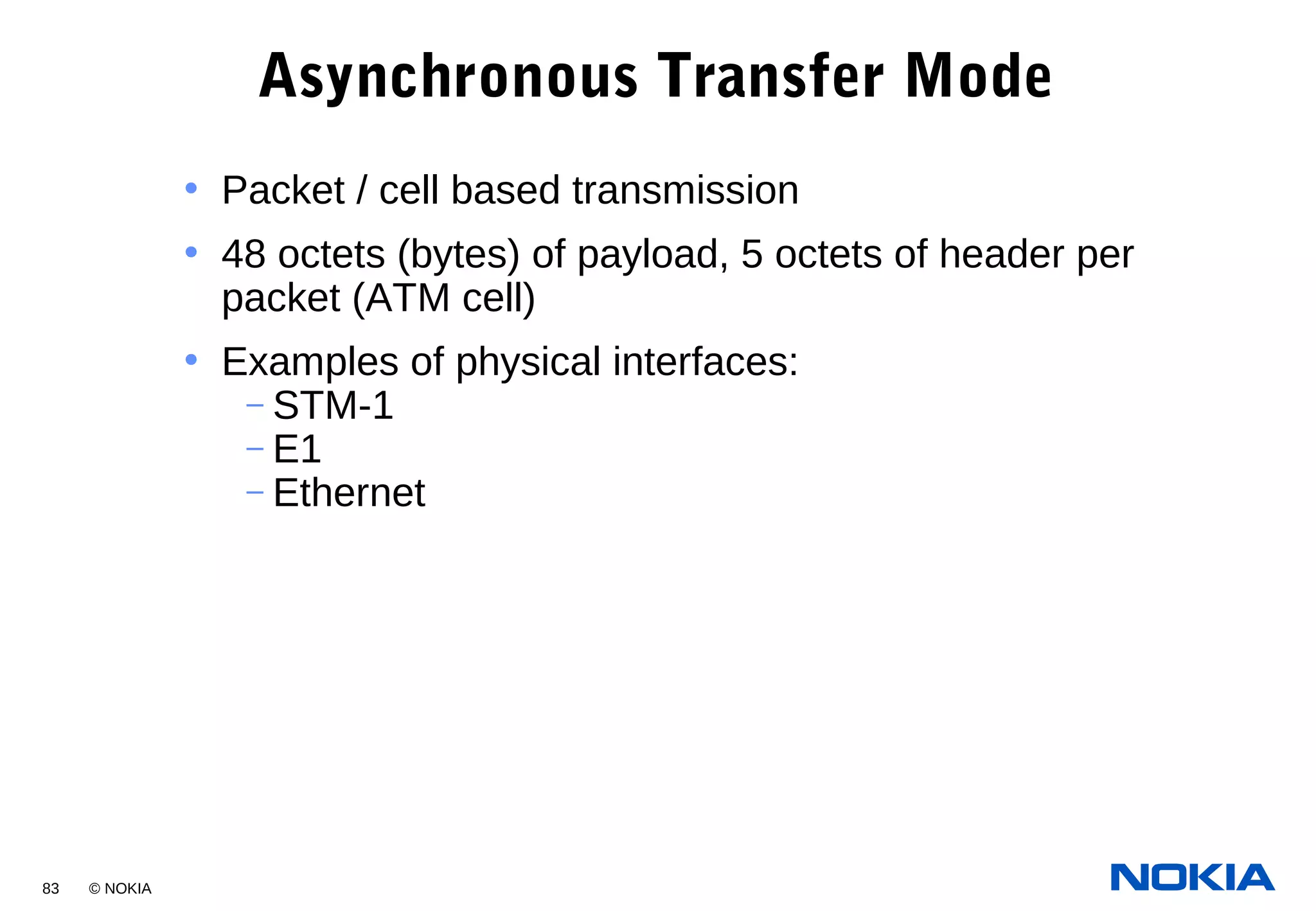 83 © NOKIA
Asynchronous Transfer Mode
• Packet / cell based transmission
• 48 octets (bytes) of payload, 5 octets of header per
packet (ATM cell)
• Examples of physical interfaces:
– STM-1
– E1
– Ethernet
 