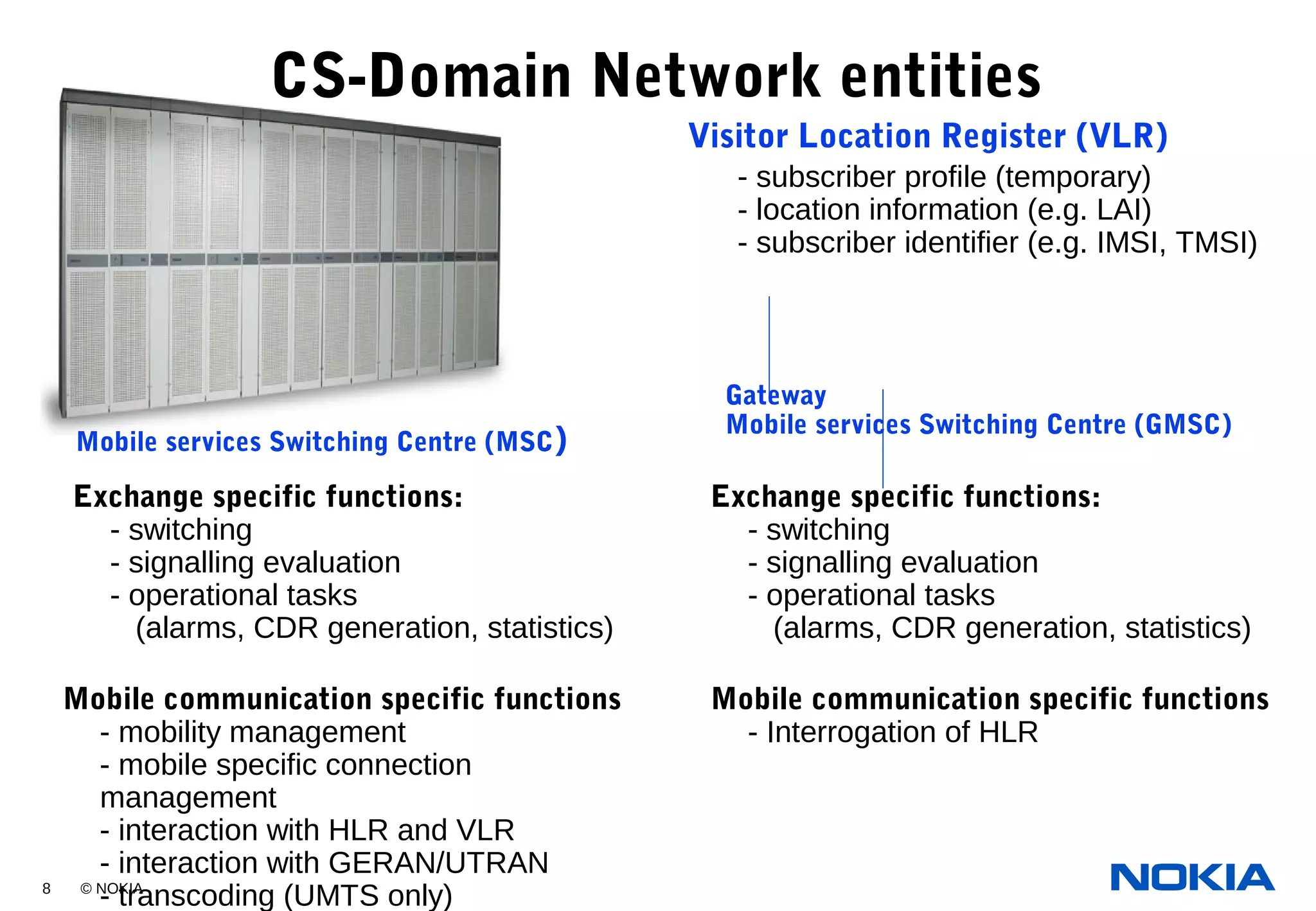 8 © NOKIA
- subscriber profile (temporary)
- location information (e.g. LAI)
- subscriber identifier (e.g. IMSI, TMSI)
CS-Domain Network entities
Exchange specific functions:
- switching
- signalling evaluation
- operational tasks
(alarms, CDR generation, statistics)
Mobile communication specific functions
- Interrogation of HLR
Mobile communication specific functions
- mobility management
- mobile specific connection
management
- interaction with HLR and VLR
- interaction with GERAN/UTRAN
- transcoding (UMTS only)
Mobile services Switching Centre (MSC)
Gateway
Mobile services Switching Centre (GMSC)
Exchange specific functions:
- switching
- signalling evaluation
- operational tasks
(alarms, CDR generation, statistics)
Visitor Location Register (VLR)
 