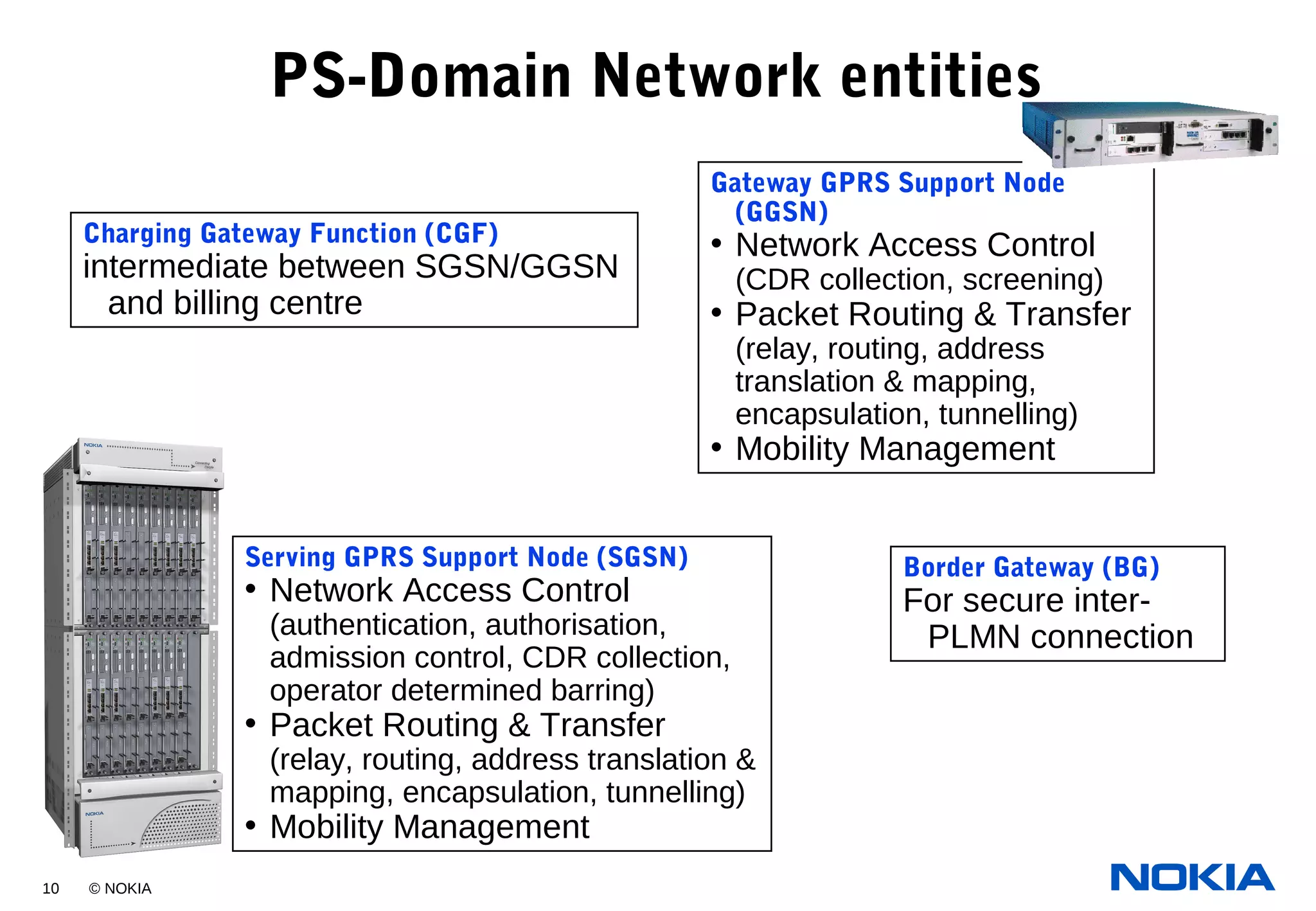 10 © NOKIA
PS-Domain Network entities
Serving GPRS Support Node (SGSN)
• Network Access Control
(authentication, authorisation,
admission control, CDR collection,
operator determined barring)
• Packet Routing & Transfer
(relay, routing, address translation &
mapping, encapsulation, tunnelling)
• Mobility Management
Gateway GPRS Support Node
(GGSN)
• Network Access Control
(CDR collection, screening)
• Packet Routing & Transfer
(relay, routing, address
translation & mapping,
encapsulation, tunnelling)
• Mobility Management
Border Gateway (BG)
For secure inter-
PLMN connection
Charging Gateway Function (CGF)
intermediate between SGSN/GGSN
and billing centre
 