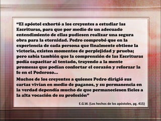 “El apóstol exhortó a los creyentes a estudiar las
Escrituras, para que por medio de un adecuado
entendimiento de ellas pudiesen realizar una segura
obra para la eternidad. Pedro comprobó que en la
experiencia de cada persona que finalmente obtiene la
victoria, existen momentos de perplejidad y prueba;
pero sabía también que la comprensión de las Escrituras
podía capacitar al tentado, trayendo a la mente
promesas que podían confortar el corazón y reforzar la
fe en el Poderoso…
Muchos de los creyentes a quienes Pedro dirigió sus
cartas vivían en medio de paganos, y su permanencia en
la verdad dependía mucho de que permaneciesen fieles a
la alta vocación de su profesión”
E.G.W. (Los hechos de los apóstoles, pg. 415)
 