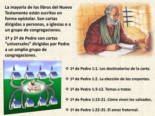 1ª de Pedro 1:1. Los destinatarios de la carta.
 1ª de Pedro 1:2. La elección de los creyentes.
 1ª de Pedro 1:3-12. Temas a tratar.
 1ª de Pedro 1:13-21. Cómo viven los salvados.
 1ª de Pedro 1:22-25. El amor fraternal.
La mayoría de los libros del Nuevo
Testamento están escritos en
forma epistolar. Son cartas
dirigidas a personas, a iglesias o a
un grupo de congregaciones.
1ª y 2ª de Pedro son cartas
“universales” dirigidas por Pedro
a un amplio grupo de
congregaciones.
 