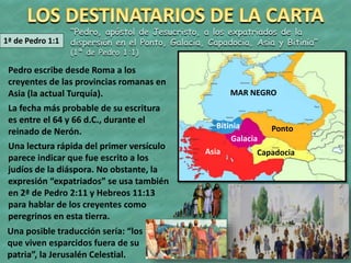 1ª de Pedro 1:1
“Pedro, apóstol de Jesucristo, a los expatriados de la
dispersión en el Ponto, Galacia, Capadocia, Asia y Bitinia”
(1ª de Pedro 1:1)
Pedro escribe desde Roma a los
creyentes de las provincias romanas en
Asia (la actual Turquía).
La fecha más probable de su escritura
es entre el 64 y 66 d.C., durante el
reinado de Nerón.
Una lectura rápida del primer versículo
parece indicar que fue escrito a los
judíos de la diáspora. No obstante, la
expresión “expatriados” se usa también
en 2ª de Pedro 2:11 y Hebreos 11:13
para hablar de los creyentes como
peregrinos en esta tierra.
Bitinia Ponto
Galacia
CapadociaAsia
MAR NEGRO
Una posible traducción sería: “los
que viven esparcidos fuera de su
patria”, la Jerusalén Celestial.
 