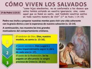 El costo de la Redención. Se ha
pagado un alto precio: la sangre
preciosa de Cristo (v. 16-21).
El juicio venidero. Dios juzgará a
todos imparcialmente según la obra
de cada uno (v. 17).
El carácter de Dios. Dios, nuestro
modelo, es santo (v. 15-16).
1ª de Pedro 1:13-21
“como hijos obedientes, no os conforméis a los deseos que
antes teníais estando en vuestra ignorancia; sino, como
aquel que os llamó es santo, sed también vosotros santos
en toda vuestra manera de vivir” (1ª de Pedro 1:14-15)
Pedro nos invita a preparar nuestras mentes para vivir una vida coherente
con la gracia divina y con la esperanza de nuestra salvación (v. 13-14).
A continuación, nos muestra los tres grandes
motivadores del comportamiento cristiano.
 