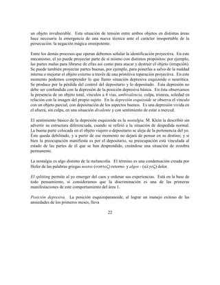 un objeto invulnerable. Esta situación de tensión entre ambos objetos en distintas áreas
hace necesaria la emergencia de una nueva técnica ante el carácter insoportable de la
persecución: la negación mágica omnipotente.
Entre los demás procesos que operan debemos señalar la identificación proyectiva. En este
mecanismo, el yo puede proyectar parte de sí mismo con distintos propósitos: por ejemplo,
las partes malas para librarse de ellas así como para atacar y destruir el objeto (irrupción).
Se puede también proyectar partes buenas, por ejemplo, para ponerlas a salvo de la maldad
interna o mejorar el objeto externo a través de una primitiva reparación proyectiva. En este
momento podemos comprender lo que llamo situación depresiva esquizoide o neurótica.
Se produce por la pérdida del control del depositario y lo depositado. Esta depresión no
debe ser confundida con la depresión de la posición depresiva básica. En ésta observamos
la presencia de un objeto total, vínculos a 4 vías, ambivalencia, culpa, tristeza, soledad en
relación con la imagen del propio sujeto. En la depresión esquizoide se observa el vínculo
con un objeto parcial, con depositación de los aspectos buenos. Es una depresión vivida en
el afuera, sin culpa, en una situación divalente y con sentimiento de estar a merced.
El sentimiento básico de la depresión esquizoide es la nostalgia. M. Klein la describió sin
advertir su estructura diferenciada, cuando se refirió a la situación de despedida normal.
La buena parte colocada en el objeto viajero o depositario se aleja de la pertenencia del yo.
Éste queda debilitado, y a partir de ese momento no dejará de pensar en su destino; y si
bien la preocupación manifiesta es por el depositario, su preocupación está vinculada al
estado de las partes de él que se han desprendido, creándose una situación de zozobra
permanente.
La nostalgia es algo distinto de la melancolía. El término es una condensación creada por
Hofer de las palabras griegas nostos () retorno- y algos - () dolor.
El splitting permite al yo emerger del caos y ordenar sus experiencias. Está en la base de
todo pensamiento, si consideramos que la discriminación es una de las primeras
manifestaciones de este comportamiento del área 1.
Posición depresiva. La posición esquizoparanoide, al lograr un manejo exitoso de las
ansiedades de los primeros meses, lleva
22
 