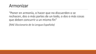 Armonizar
“Poner en armonía, o hacer que no discuerden o se
rechacen, dos o más partes de un todo, o dos o más cosas
que deben concurrir a un mismo fin”
(RAE Diccionario de la Lengua Española)
 