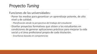 Proyecto Tuning
Funciones de las universidades:
◦ Poner los medios para garantizar un aprendizaje potente, de alto
nivel y de calidad.
◦ Planificación desde la perspectiva del trabajo del estudiante
◦ Diseñar proyectos formativos que sitúen a los estudiantes en
condiciones de generar aplicaciones prácticas para mejorar la vida
social y el área profesional propia de cada titulación.
◦ Enseñanza basada en competencias
 