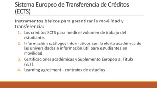 Sistema Europeo de Transferencia de Créditos
(ECTS)
Instrumentos básicos para garantizar la movilidad y
transferencia:
1. Los créditos ECTS para medir el volumen de trabajo del
estudiante.
2. Información: catálogos informativos con la oferta académica de
las universidades e información útil para estudiantes en
movilidad.
3. Certificaciones académicas y Suplemento Europeo al Título
(SET).
4. Learning agreement - contratos de estudios
 