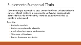 Suplemento Europeo al Título
Documento que acompaña a cada uno de los títulos universitarios de
carácter oficial, contiene la información unificada y personalizada
para cada titulado universitario, sobre los estudios cursados. Lo
expide la universidad.
Describe:
◦ Qué se ha estudiado
◦ Qué competencias se ha adquirido
◦ A qué salidas laborales se puede acceder
◦ Sistema de calificaciones
◦ Formas de acceso a los estudios
 