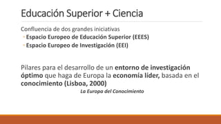 Educación Superior + Ciencia
Confluencia de dos grandes iniciativas
◦ Espacio Europeo de Educación Superior (EEES)
◦ Espacio Europeo de Investigación (EEI)
Pilares para el desarrollo de un entorno de investigación
óptimo que haga de Europa la economía líder, basada en el
conocimiento (Lisboa, 2000)
La Europa del Conocimiento
 