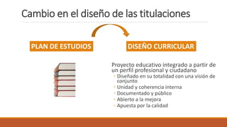 Cambio en el diseño de las titulaciones
Proyecto educativo integrado a partir de
un perfil profesional y ciudadano
◦ Diseñado en su totalidad con una visión de
conjunto
◦ Unidad y coherencia interna
◦ Documentado y público
◦ Abierto a la mejora
◦ Apuesta por la calidad
PLAN DE ESTUDIOS DISEÑO CURRICULAR
 