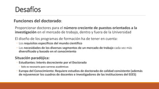 Desafíos
Funciones del doctorado:
Proporcionar doctores para el número creciente de puestos orientados a la
investigación en el mercado de trabajo, dentro y fuera de la Universidad
El diseño de los programas de formación ha de tener en cuenta:
◦ Los requisitos específicos del mundo científico
◦ Las necesidades de los diversos segmentos de un mercado de trabajo cada vez más
diversificado y basado en el conocimiento
Situación paradójica:
◦ Estudiantes: Interés decreciente por el Doctorado
◦ Solo es necesario para carreras académicas
◦ Europa del Conocimiento: Requiere estudios de doctorado de calidad consistente (además
de rejuvenecer los cuadros de docentes e investigadores de las instituciones del EEES)
 