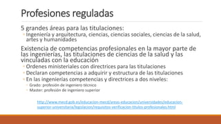 Profesiones reguladas
5 grandes áreas para las titulaciones:
◦ Ingeniería y arquitectura, ciencias, ciencias sociales, ciencias de la salud,
artes y humanidades
Existencia de competencias profesionales en la mayor parte de
las ingenierías, las titulaciones de ciencias de la salud y las
vinculadas con la educación
◦ Ordenes ministeriales con directrices para las titulaciones
◦ Declaran competencias a adquirir y estructura de las titulaciones
◦ En las ingenierías competencias y directrices a dos niveles:
◦ Grado: profesión de ingeniero técnico
◦ Master: profesión de ingeniero superior
http://www.mecd.gob.es/educacion-mecd/areas-educacion/universidades/educacion-
superior-universitaria/legislacion/requisitos-verificacion-titulos-profesionales.html
 