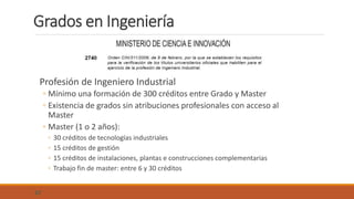 Grados en Ingeniería
Profesión de Ingeniero Industrial
◦ Mínimo una formación de 300 créditos entre Grado y Master
◦ Existencia de grados sin atribuciones profesionales con acceso al
Master
◦ Master (1 o 2 años):
◦ 30 créditos de tecnologías industriales
◦ 15 créditos de gestión
◦ 15 créditos de instalaciones, plantas e construcciones complementarias
◦ Trabajo fin de master: entre 6 y 30 créditos
57
 