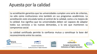 La acreditación garantiza que las universidades cumplan una serie de criterios,
no sólo como instituciones sino también en sus programas académicos. La
acreditación está vinculada tanto al control de la calidad, como a la mejora de
la calidad. Eso significa que las universidades deben ser capaces de adaptar
todos sus servicios a las nuevas demandas, a la vez que mantienen su
compromiso social.
La calidad certificada permite la confianza mutua y constituye la base del
reconocimiento entre los socios.
European University Association
European Association for
Quality Assurance in Higher Education
European Association for
Institutions of Higher education
Apuesta por la calidad
 