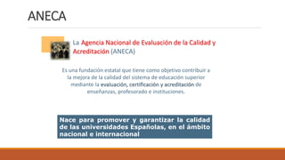 Es una fundación estatal que tiene como objetivo contribuir a
la mejora de la calidad del sistema de educación superior
mediante la evaluación, certificación y acreditación de
enseñanzas, profesorado e instituciones.
La Agencia Nacional de Evaluación de la Calidad y
Acreditación (ANECA)
Nace para promover y garantizar la calidad
de las universidades Españolas, en el ámbito
nacional e internacional
ANECA
 