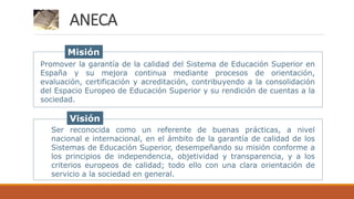 Promover la garantía de la calidad del Sistema de Educación Superior en
España y su mejora continua mediante procesos de orientación,
evaluación, certificación y acreditación, contribuyendo a la consolidación
del Espacio Europeo de Educación Superior y su rendición de cuentas a la
sociedad.
Ser reconocida como un referente de buenas prácticas, a nivel
nacional e internacional, en el ámbito de la garantía de calidad de los
Sistemas de Educación Superior, desempeñando su misión conforme a
los principios de independencia, objetividad y transparencia, y a los
criterios europeos de calidad; todo ello con una clara orientación de
servicio a la sociedad en general.
Misión
Visión
ANECA
 