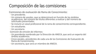 Composición de las comisiones
Comisiones de evaluación de Rama de Conocimiento:
◦ Un presidente.
◦ Un número de vocales, que se determinará en función de los ámbitos
académicos, del número de títulos diferentes a evaluar y del número de
solicitudes presentadas.
◦ Se incluirá un vocal profesional de la rama de conocimiento correspondiente.
◦ Un estudiante.
◦ Un secretario.
Comisión de emisión de informes:
◦ Un presidente nombrado por la Dirección de ANECA, que será un experto del
ámbito académico.
◦ Cinco vocales, presidentes de cada una de las Comisiones de Evaluación de
Rama de Conocimiento.
◦ Un secretario, que será un miembro de ANECA.
 