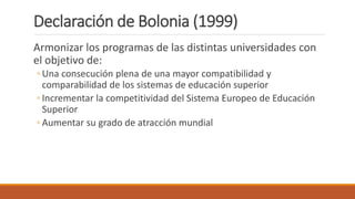Declaración de Bolonia (1999)
Armonizar los programas de las distintas universidades con
el objetivo de:
◦ Una consecución plena de una mayor compatibilidad y
comparabilidad de los sistemas de educación superior
◦ Incrementar la competitividad del Sistema Europeo de Educación
Superior
◦ Aumentar su grado de atracción mundial
 