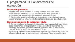 El programa VERIFICA: directrices de
evaluación
Resultados previstos:
◦ En la fase de renovación de la acreditación se revisarán estas
estimaciones, atendiendo a las justificaciones aportadas por la
universidad y a las acciones derivadas de su seguimiento.
◦ El Título debe tener habilitados un conjunto de procedimientos para
valorar el progreso y los resultados del aprendizaje de los estudiantes.
Sistema de garantía de calidad del título:
◦ El Centro en el que se imparte la titulación, o en su caso la Universidad,
debe disponer de unos procedimientos asociados a la garantía de
calidad y dotarse de unos mecanismos formales para la aprobación,
control, revisión periódica y mejora del Título.
◦ Igualmente, deberán establecerse mecanismos de información dirigidos
a los estudiantes y a la sociedad, sobre el nuevo Título y sus objetivos.
 