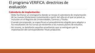El programa VERIFICA: directrices de
evaluación
Calendario de implantación:
◦ Debe facilitarse un cronograma donde se recoja el calendario de implantación
de las nuevas titulaciones comenzando a partir del año en el que se prevé su
inclusión en el Registro de Universidades, Centros y Títulos.
◦ Cuando corresponda, se especificará el procedimiento elegido para adaptar a
los estudiantes de los cursos ya existentes a los nuevos planes de estudios.
◦ Así mismo, se detallarán aquellas enseñanzas que se extinguen por la
implantación del correspondiente Título propuesto.
 