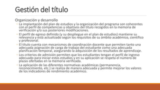 Gestión del título
Organización y desarrollo
◦ La implantación del plan de estudios y la organización del programa son coherentes
con el perfil de competencias y objetivos del título recogidos en la memoria de
verificación y/o sus posteriores modificaciones.
◦ El perfil de egreso definido (y su despliegue en el plan de estudios) mantiene su
relevancia y está actualizado según los requisitos de su ámbito académico, científico
y profesional.
◦ El título cuenta con mecanismos de coordinación docente que permiten tanto una
adecuada asignación de carga de trabajo del estudiante como una adecuada
planificación temporal, asegurando la adquisición de los resultados de aprendizaje.
◦ Los criterios de admisión permiten que los estudiantes tengan el perfil de ingreso
adecuado para iniciar estos estudios y en su aplicación se respeta el número de
plazas ofertadas en la memoria verificada.
◦ La aplicación de las diferentes normativas académicas (permanencia,
reconocimiento, etc.) se realiza de manera adecuada y permite mejorar los valores
de los indicadores de rendimiento académico.
 
