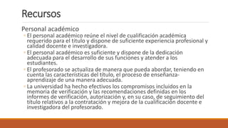 Recursos
Personal académico
◦ El personal académico reúne el nivel de cualificación académica
requerido para el titulo y dispone de suficiente experiencia profesional y
calidad docente e investigadora.
◦ El personal académico es suficiente y dispone de la dedicación
adecuada para el desarrollo de sus funciones y atender a los
estudiantes.
◦ El profesorado se actualiza de manera que pueda abordar, teniendo en
cuenta las características del título, el proceso de enseñanza-
aprendizaje de una manera adecuada.
◦ La universidad ha hecho efectivos los compromisos incluidos en la
memoria de verificación y las recomendaciones definidas en los
informes de verificación, autorización y, en su caso, de seguimiento del
título relativos a la contratación y mejora de la cualificación docente e
investigadora del profesorado.
 