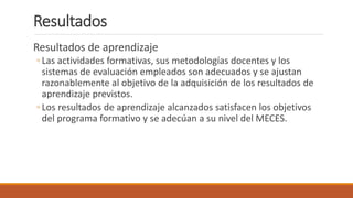 Resultados
Resultados de aprendizaje
◦ Las actividades formativas, sus metodologías docentes y los
sistemas de evaluación empleados son adecuados y se ajustan
razonablemente al objetivo de la adquisición de los resultados de
aprendizaje previstos.
◦ Los resultados de aprendizaje alcanzados satisfacen los objetivos
del programa formativo y se adecúan a su nivel del MECES.
 