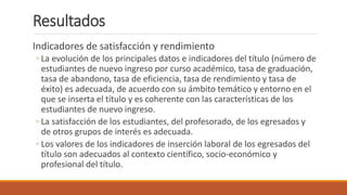Resultados
Indicadores de satisfacción y rendimiento
◦ La evolución de los principales datos e indicadores del título (número de
estudiantes de nuevo ingreso por curso académico, tasa de graduación,
tasa de abandono, tasa de eficiencia, tasa de rendimiento y tasa de
éxito) es adecuada, de acuerdo con su ámbito temático y entorno en el
que se inserta el título y es coherente con las características de los
estudiantes de nuevo ingreso.
◦ La satisfacción de los estudiantes, del profesorado, de los egresados y
de otros grupos de interés es adecuada.
◦ Los valores de los indicadores de inserción laboral de los egresados del
título son adecuados al contexto científico, socio-económico y
profesional del título.
 