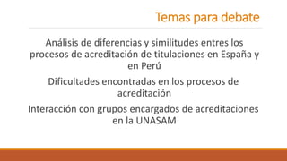 Temas para debate
Análisis de diferencias y similitudes entres los
procesos de acreditación de titulaciones en España y
en Perú
Dificultades encontradas en los procesos de
acreditación
Interacción con grupos encargados de acreditaciones
en la UNASAM
 