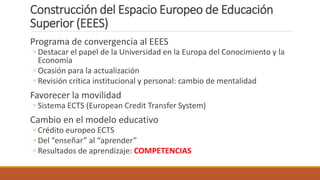 Construcción del Espacio Europeo de Educación
Superior (EEES)
Programa de convergencia al EEES
◦ Destacar el papel de la Universidad en la Europa del Conocimiento y la
Economía
◦ Ocasión para la actualización
◦ Revisión crítica institucional y personal: cambio de mentalidad
Favorecer la movilidad
◦ Sistema ECTS (European Credit Transfer System)
Cambio en el modelo educativo
◦ Crédito europeo ECTS
◦ Del “enseñar” al “aprender”
◦ Resultados de aprendizaje: COMPETENCIAS
 