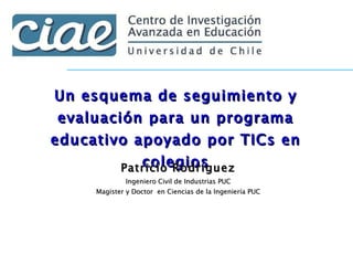 Un esquema de seguimiento y evaluación para un programa educativo apoyado por TICs en colegios Patricio Rodríguez Ingeniero Civil de Industrias PUC Magister y Doctor  en Ciencias de la Ingeniería PUC 