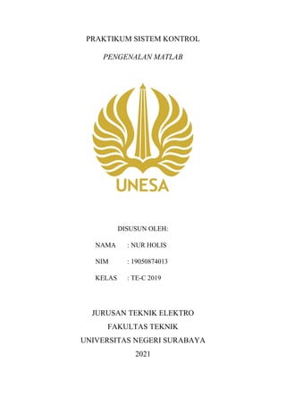 PRAKTIKUM SISTEM KONTROL
PENGENALAN MATLAB
DISUSUN OLEH:
NAMA : NUR HOLIS
NIM : 19050874013
KELAS : TE-C 2019
JURUSAN TEKNIK ELEKTRO
FAKULTAS TEKNIK
UNIVERSITAS NEGERI SURABAYA
2021
 