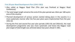 First 20-year Road Development Plan (1943-1963)
• Also called as Nagpur Road Plan (This plan was finalised at Nagpur Road
Conference)
• The total target length aimed at the end of this plan period was 16km per 100 sq.km
area of the country.
• Planned development of various sectors started taking place in the country in a
more systematic manner after the five year plans were implemented from the year
1951-52.
• During the first and second five year plan periods (1951-56 and 1956-61), the road
development programme also was more systematic and hence the Nagpur road
plan target of total length was achieved about two years ahead in 1961.
12
 